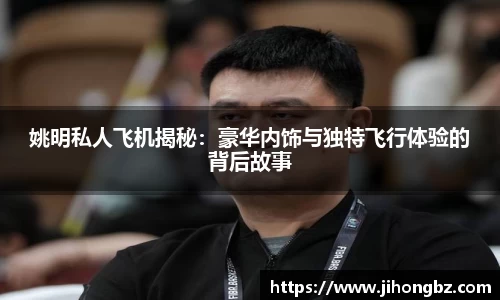 姚明私人飞机揭秘：豪华内饰与独特飞行体验的背后故事