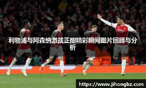 利物浦与阿森纳激战正酣精彩瞬间图片回顾与分析