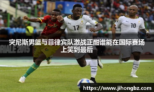 突尼斯男篮与菲律宾队激战正酣谁能在国际赛场上笑到最后